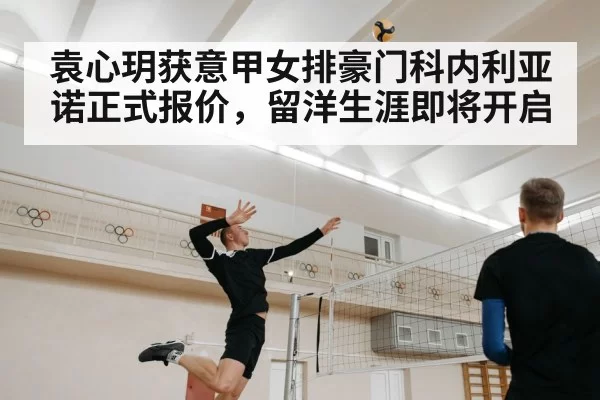 袁心玥获意甲女排豪门科内利亚诺正式报价，留洋生涯即将开启